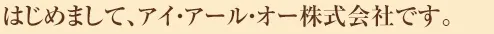 はじめましてアイ・アール・オー株式会社です